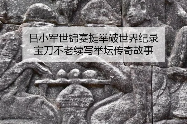 吕小军世锦赛挺举破世界纪录 宝刀不老续写举坛传奇故事