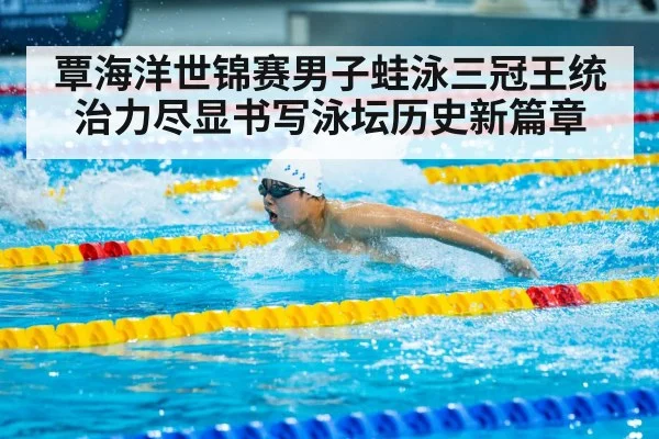 覃海洋世锦赛男子蛙泳三冠王统治力尽显书写泳坛历史新篇章