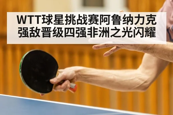 WTT球星挑战赛阿鲁纳力克强敌晋级四强非洲之光闪耀